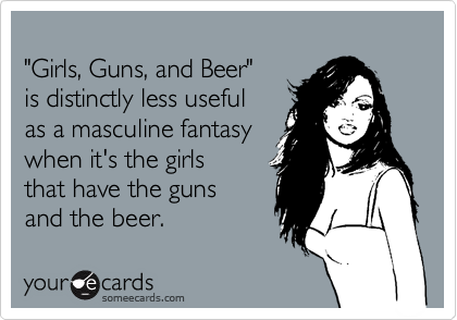 
"Girls, Guns, and Beer" 
is distinctly less useful 
as a masculine fantasy
when it's the girls
that have the guns 
and the beer.
