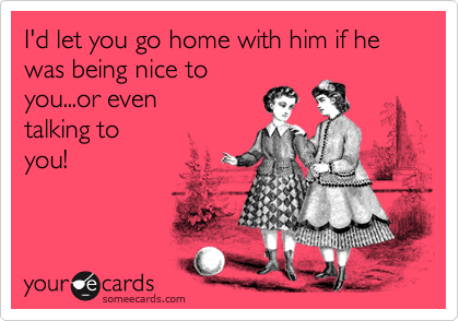 I'd let you go home with him if he was being nice to
you...or even
talking to
you!