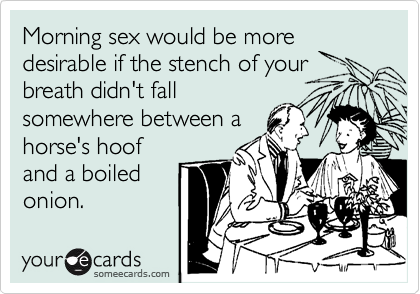 Morning sex would be more
desirable if the stench of your
breath didn't fall
somewhere between a
horse's hoof
and a boiled
onion.