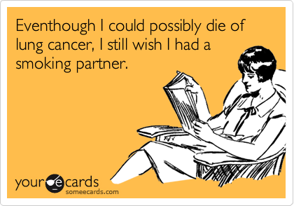 Eventhough I could possibly die of lung cancer, I still wish I had a
smoking partner.