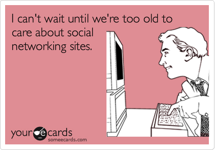 I can't wait until we're too old to care about socialnetworking sites.