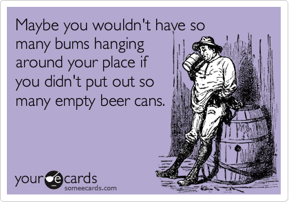 Maybe you wouldn't have so
many bums hanging
around your place if
you didn't put out so
many empty beer cans.