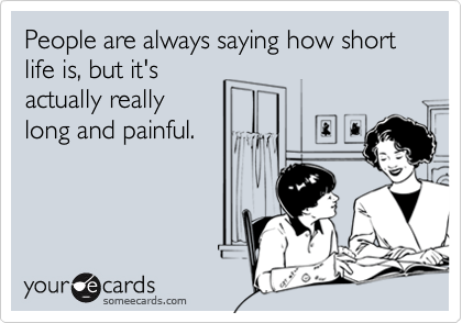 People are always saying how short life is, but it'sactually reallylong and painful.