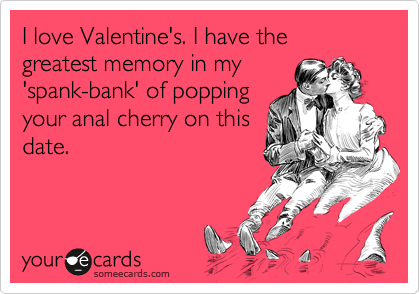 I love Valentine's. I have the
greatest memory in my
'spank-bank' of popping
your anal cherry on this
date.