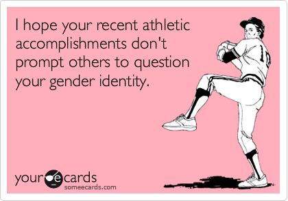 I hope your recent athletic
accomplishments don't
prompt others to question
your gender identity.
