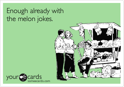 Enough already with 
the melon jokes.