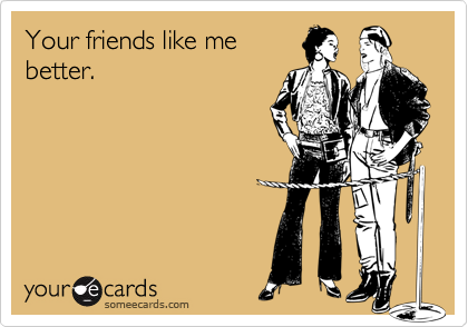 Your friends like me
better.