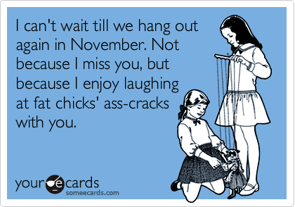 I can't wait till we hang out
again in November. Not
because I miss you, but
because I enjoy laughing
at fat chicks' ass-cracks
with you.