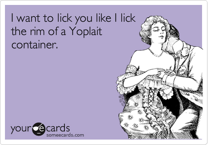 I want to lick you like I lick
the rim of a Yoplait
container.