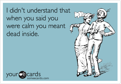 I didn't understand that
when you said you
were calm you meant
dead inside. 