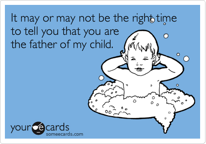 It may or may not be the right time to tell you that you are
the father of my child. 