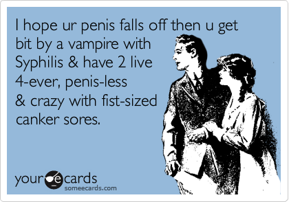 I hope ur penis falls off then u get bit by a vampire withSyphilis & have 2 live4-ever, penis-less& crazy with fist-sizedcanker sores.
