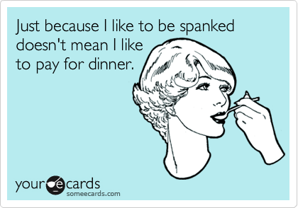 Just because I like to be spanked doesn't mean I like
to pay for dinner.