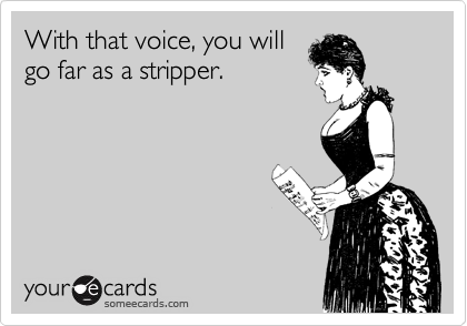With that voice, you will
go far as a stripper.