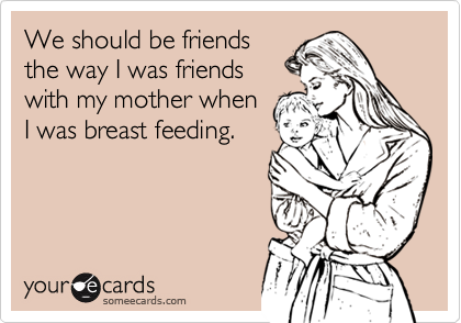 We should be friendsthe way I was friendswith my mother whenI was breast feeding.