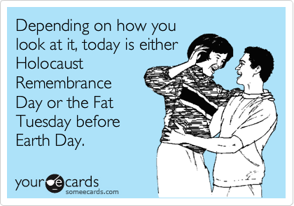 Depending on how you
look at it, today is either
Holocaust
Remembrance
Day or the Fat
Tuesday before
Earth Day.