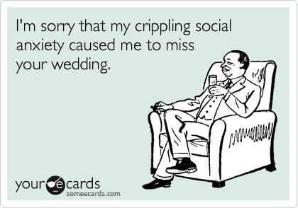 I'm sorry that my crippling social anxiety caused me to miss
your wedding.
