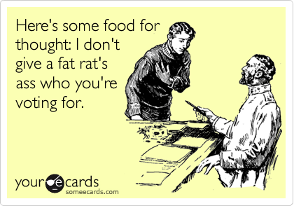 Here's some food for
thought: I don't
give a fat rat's
ass who you're
voting for.