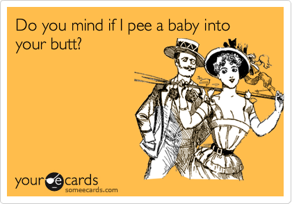 Do you mind if I pee a baby into your butt?