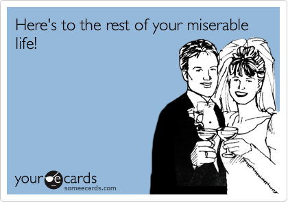 Here's to the rest of your miserable life!