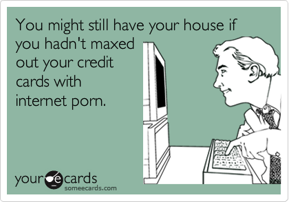 You might still have your house if you hadn't maxed
out your credit
cards with
internet porn.