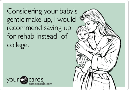 Considering your baby'sgentic make-up, I wouldrecommend saving upfor rehab instead  ofcollege.