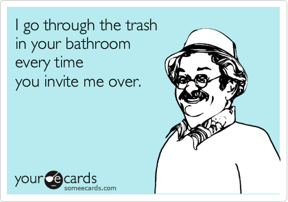 I go through the trash
in your bathroom
every time 
you invite me over.