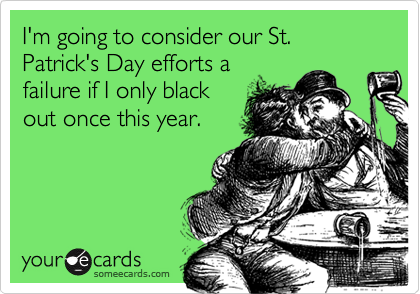 I'm going to consider our St. Patrick's Day efforts a 
failure if I only black
out once this year.