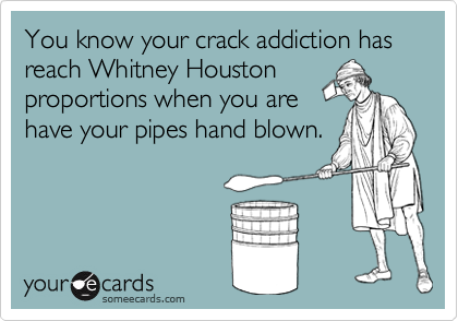 You know your crack addiction has reach Whitney Houston
proportions when you are
have your pipes hand blown.