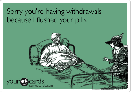 Sorry you're having withdrawals because I flushed your pills.