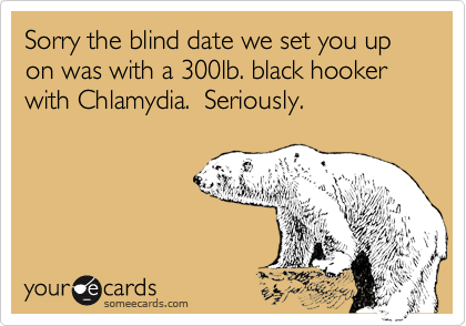 Sorry the blind date we set you up on was with a 300lb. black hooker with Chlamydia.  Seriously.