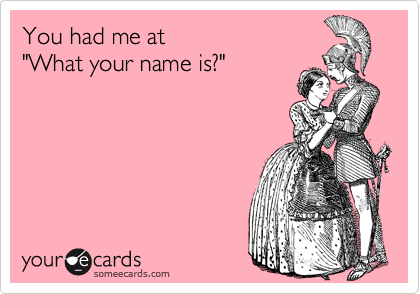 You had me at 
"What your name is?"
