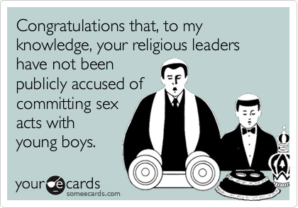 Congratulations that, to my knowledge, your religious leaders have not been publicly accused ofcommitting sexacts withyoung boys.