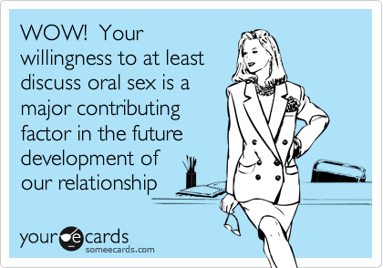 WOW!  Yourwillingness to at leastdiscuss oral sex is amajor contributingfactor in the future development ofour relationship
