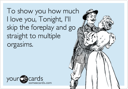 To show you how much
I love you, Tonight, I'll
skip the foreplay and go
straight to multiple
orgasims.