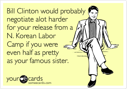 Bill Clinton would probably
negotiate alot harder
for your release from a
N. Korean Labor
Camp if you were
even half as pretty
as your famous sister.