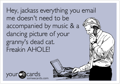 Hey, jackass everything you email me doesn't need to be
accompanied by music & a
dancing picture of your
granny's dead cat. 
Freakin AHOLE!
