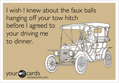 I wish I knew about the faux balls hanging off your tow hitch
before I agreed to 
your driving me
to dinner.