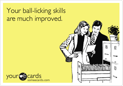 Your ball-licking skills
are much improved.