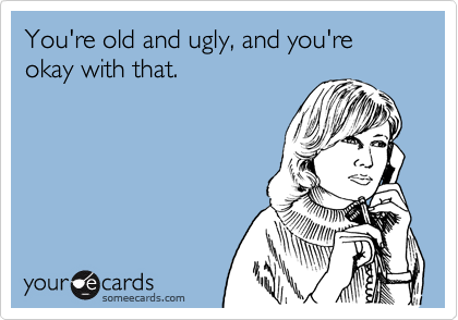 You're old and ugly, and you're okay with that.