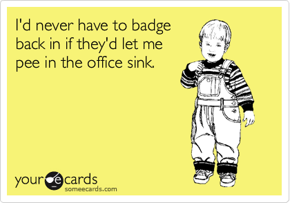 I'd never have to badge 
back in if they'd let me 
pee in the office sink.