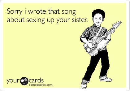 Sorry i wrote that song
about sexing up your sister.