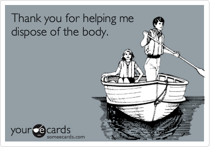 Thank you for helping me
dispose of the body.