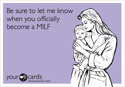 Be sure to let me knowwhen you officiallybecome a MILF