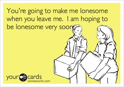 You're going to make me lonesome when you leave me.  I am hoping to be lonesome very soon.