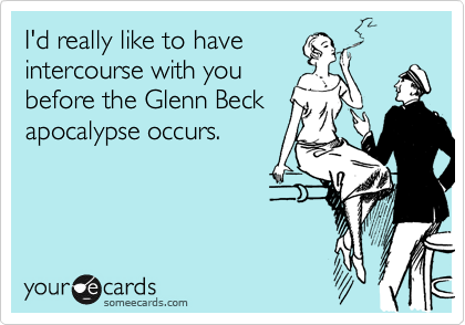 I'd really like to have
intercourse with you
before the Glenn Beck
apocalypse occurs.