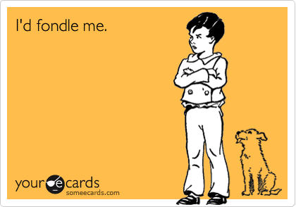 I'd fondle me.