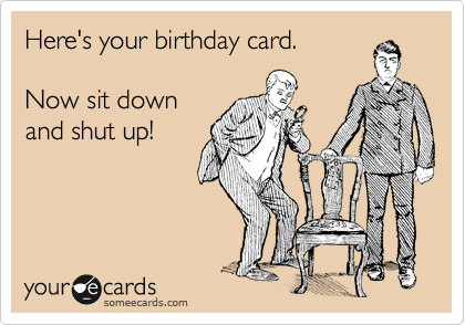 Here's your birthday card.

Now sit down
and shut up!