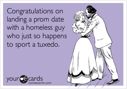 Congratulations on 
landing a prom date
with a homeless guy
who just so happens
to sport a tuxedo.
