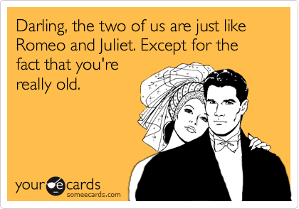 Darling, the two of us are just like Romeo and Juliet. Except for the fact that you're
really old.